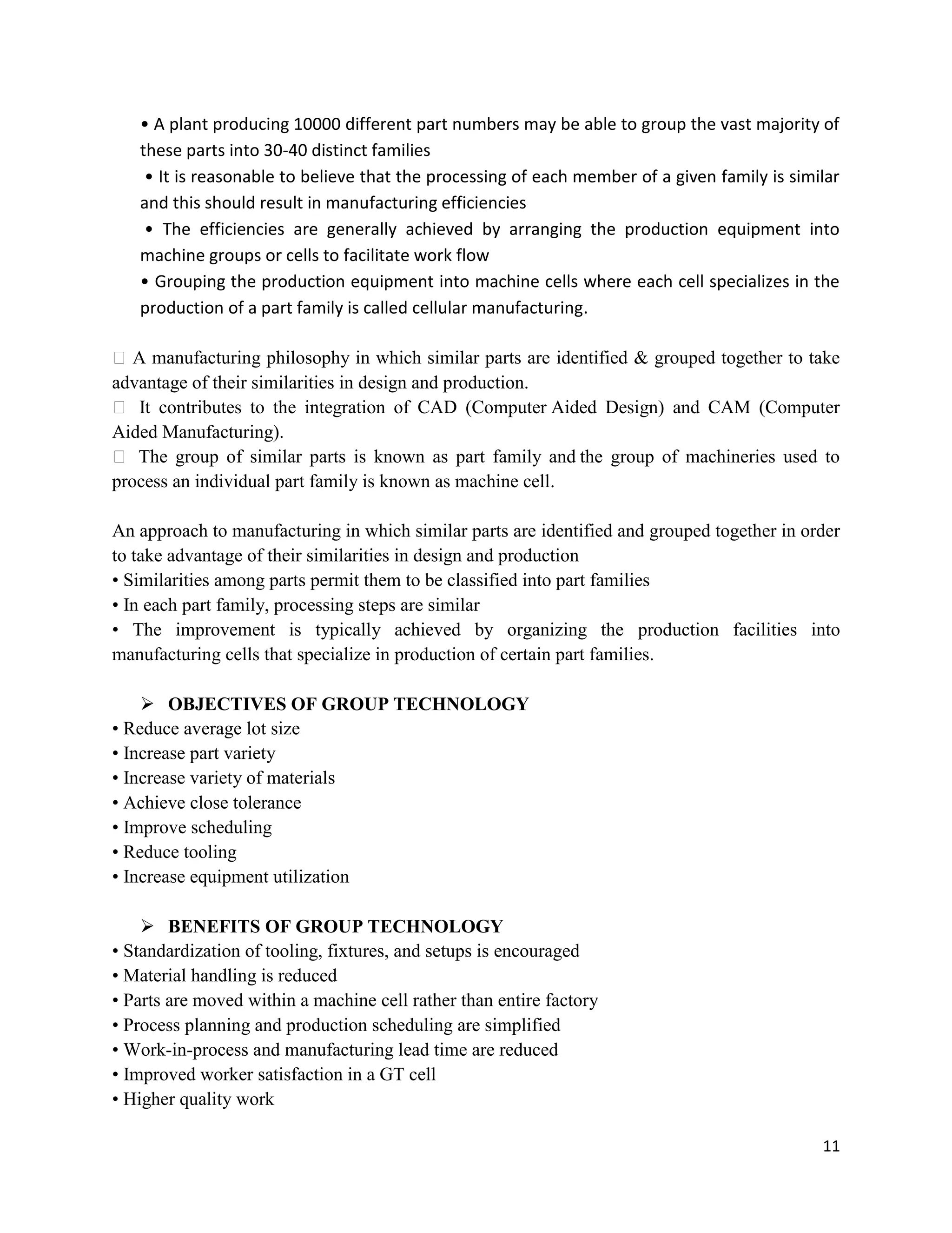 11
• A plant producing 10000 different part numbers may be able to group the vast majority of
these parts into 30-40 distinct families
• It is reasonable to believe that the processing of each member of a given family is similar
and this should result in manufacturing efficiencies
• The efficiencies are generally achieved by arranging the production equipment into
machine groups or cells to facilitate work flow
• Grouping the production equipment into machine cells where each cell specializes in the
production of a part family is called cellular manufacturing.
A manufacturing philosophy in which similar parts are identified  grouped together to take
advantage of their similarities in design and production.
 It contributes to the integration of CAD (Computer Aided Design) and CAM (Computer
Aided Manufacturing).
 The group of similar parts is known as part family and the group of machineries used to
process an individual part family is known as machine cell.
An approach to manufacturing in which similar parts are identified and grouped together in order
to take advantage of their similarities in design and production
• Similarities among parts permit them to be classified into part families
• In each part family, processing steps are similar
• The improvement is typically achieved by organizing the production facilities into
manufacturing cells that specialize in production of certain part families.
 OBJECTIVES OF GROUP TECHNOLOGY
• Reduce average lot size
• Increase part variety
• Increase variety of materials
• Achieve close tolerance
• Improve scheduling
• Reduce tooling
• Increase equipment utilization
 BENEFITS OF GROUP TECHNOLOGY
• Standardization of tooling, fixtures, and setups is encouraged
• Material handling is reduced
• Parts are moved within a machine cell rather than entire factory
• Process planning and production scheduling are simplified
• Work-in-process and manufacturing lead time are reduced
• Improved worker satisfaction in a GT cell
• Higher quality work
 