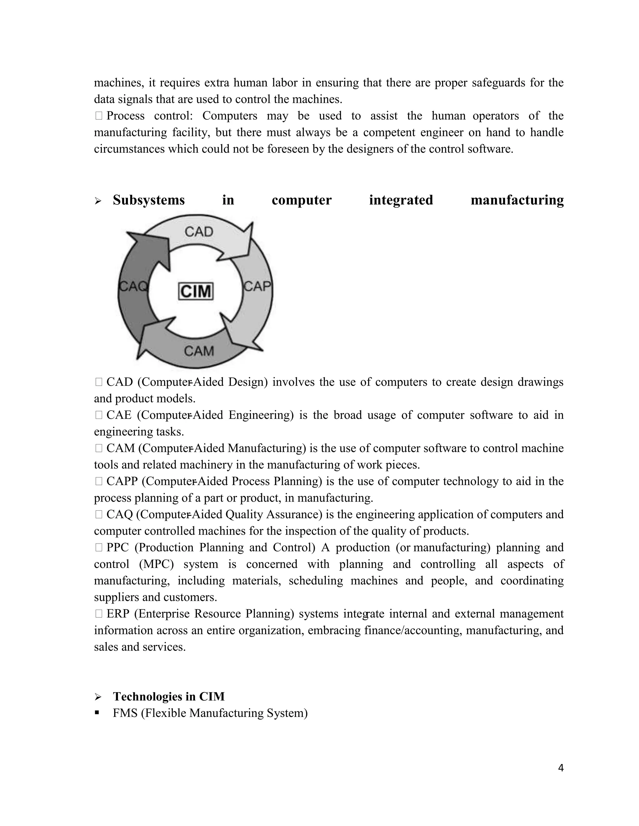 4
machines, it requires extra human labor in ensuring that there are proper safeguards for the
data signals that are used to control the machines.
Process control: Computers may be used to assist the human operators of the
manufacturing facility, but there must always be a competent engineer on hand to handle
circumstances which could not be foreseen by the designers of the control software.
 Subsystems in computer integrated manufacturing
CAD (Computer-Aided Design) involves the use of computers to create design drawings
and product models.
CAE (Computer-Aided Engineering) is the broad usage of computer software to aid in
engineering tasks.
CAM (Computer-Aided Manufacturing) is the use of computer software to control machine
tools and related machinery in the manufacturing of work pieces.
CAPP (Computer-Aided Process Planning) is the use of computer technology to aid in the
process planning of a part or product, in manufacturing.
CAQ (Computer-Aided Quality Assurance) is the engineering application of computers and
computer controlled machines for the inspection of the quality of products.
PPC (Production Planning and Control) A production (or manufacturing) planning and
control (MPC) system is concerned with planning and controlling all aspects of
manufacturing, including materials, scheduling machines and people, and coordinating
suppliers and customers.
ERP (Enterprise Resource Planning) systems integrate internal and external management
information across an entire organization, embracing finance/accounting, manufacturing, and
sales and services.
 Technologies in CIM
 FMS (Flexible Manufacturing System)
 