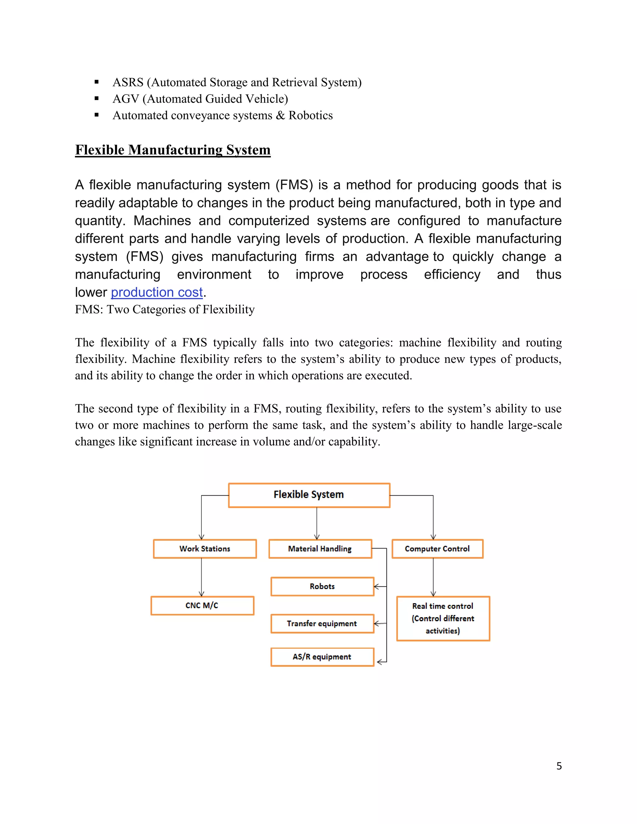 5
 ASRS (Automated Storage and Retrieval System)
 AGV (Automated Guided Vehicle)
 Automated conveyance systems  Robotics
Flexible Manufacturing System
A flexible manufacturing system (FMS) is a method for producing goods that is
readily adaptable to changes in the product being manufactured, both in type and
quantity. Machines and computerized systems are configured to manufacture
different parts and handle varying levels of production. A flexible manufacturing
system (FMS) gives manufacturing firms an advantage to quickly change a
manufacturing environment to improve process efficiency and thus
lower production cost.
FMS: Two Categories of Flexibility
The flexibility of a FMS typically falls into two categories: machine flexibility and routing
flexibility. Machine flexibility refers to the system’s ability to produce new types of products,
and its ability to change the order in which operations are executed.
The second type of flexibility in a FMS, routing flexibility, refers to the system’s ability to use
two or more machines to perform the same task, and the system’s ability to handle large-scale
changes like significant increase in volume and/or capability.
 