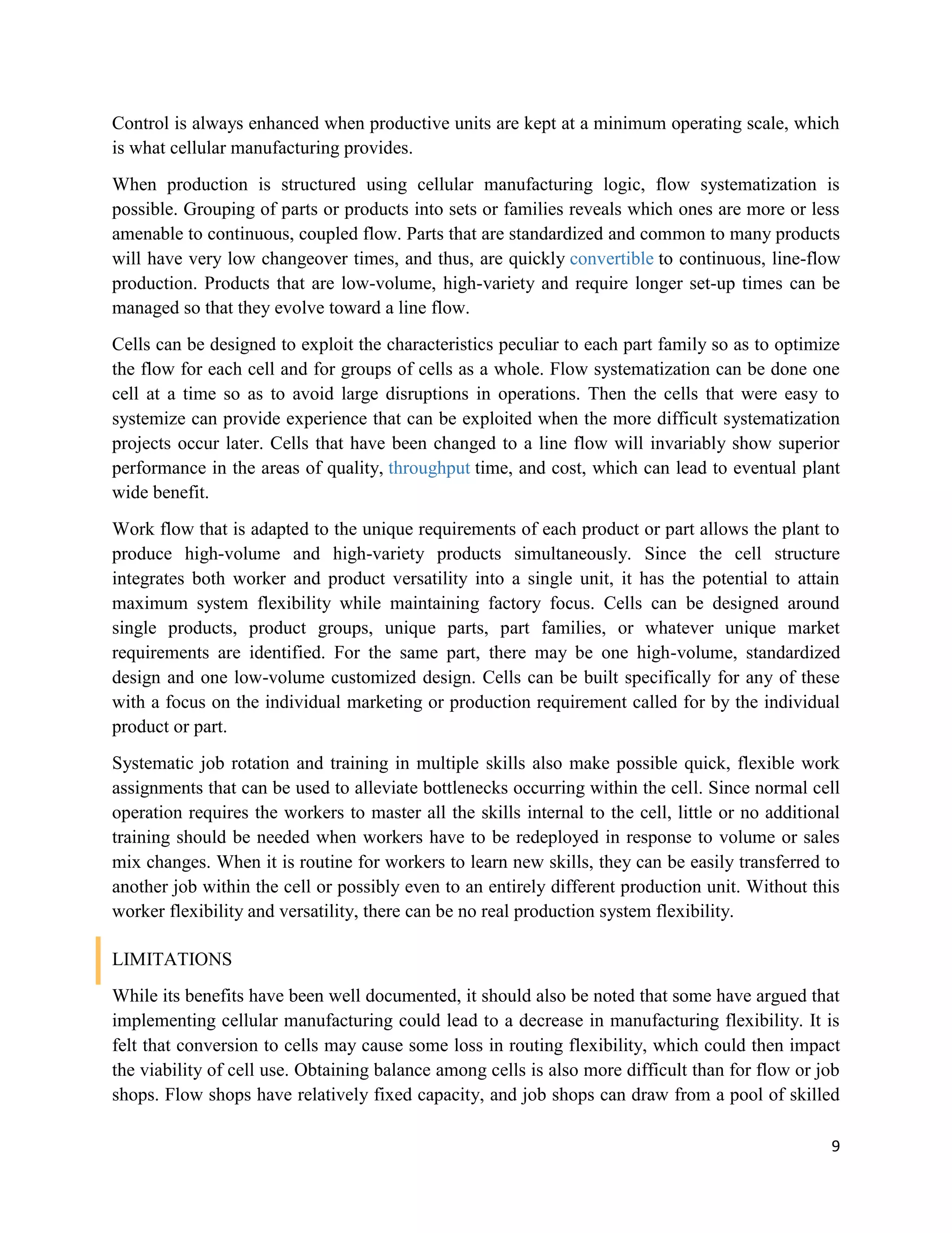 9
Control is always enhanced when productive units are kept at a minimum operating scale, which
is what cellular manufacturing provides.
When production is structured using cellular manufacturing logic, flow systematization is
possible. Grouping of parts or products into sets or families reveals which ones are more or less
amenable to continuous, coupled flow. Parts that are standardized and common to many products
will have very low changeover times, and thus, are quickly convertible to continuous, line-flow
production. Products that are low-volume, high-variety and require longer set-up times can be
managed so that they evolve toward a line flow.
Cells can be designed to exploit the characteristics peculiar to each part family so as to optimize
the flow for each cell and for groups of cells as a whole. Flow systematization can be done one
cell at a time so as to avoid large disruptions in operations. Then the cells that were easy to
systemize can provide experience that can be exploited when the more difficult systematization
projects occur later. Cells that have been changed to a line flow will invariably show superior
performance in the areas of quality, throughput time, and cost, which can lead to eventual plant
wide benefit.
Work flow that is adapted to the unique requirements of each product or part allows the plant to
produce high-volume and high-variety products simultaneously. Since the cell structure
integrates both worker and product versatility into a single unit, it has the potential to attain
maximum system flexibility while maintaining factory focus. Cells can be designed around
single products, product groups, unique parts, part families, or whatever unique market
requirements are identified. For the same part, there may be one high-volume, standardized
design and one low-volume customized design. Cells can be built specifically for any of these
with a focus on the individual marketing or production requirement called for by the individual
product or part.
Systematic job rotation and training in multiple skills also make possible quick, flexible work
assignments that can be used to alleviate bottlenecks occurring within the cell. Since normal cell
operation requires the workers to master all the skills internal to the cell, little or no additional
training should be needed when workers have to be redeployed in response to volume or sales
mix changes. When it is routine for workers to learn new skills, they can be easily transferred to
another job within the cell or possibly even to an entirely different production unit. Without this
worker flexibility and versatility, there can be no real production system flexibility.
LIMITATIONS
While its benefits have been well documented, it should also be noted that some have argued that
implementing cellular manufacturing could lead to a decrease in manufacturing flexibility. It is
felt that conversion to cells may cause some loss in routing flexibility, which could then impact
the viability of cell use. Obtaining balance among cells is also more difficult than for flow or job
shops. Flow shops have relatively fixed capacity, and job shops can draw from a pool of skilled
 