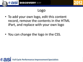 Logo
• To add your own logo, edit this content
  record, remove the contents in the HTML
  iPart, and replace with your own logo

• You can change the logo in the CSS.
 