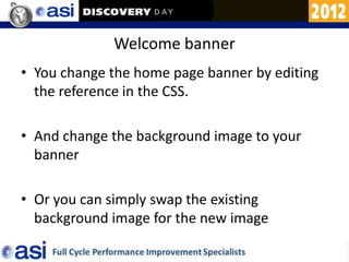 Welcome banner
• You change the home page banner by editing
  the reference in the CSS.

• And change the background image to your
  banner

• Or you can simply swap the existing
  background image for the new image
 