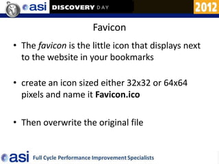 Favicon
• The favicon is the little icon that displays next
  to the website in your bookmarks

• create an icon sized either 32x32 or 64x64
  pixels and name it Favicon.ico

• Then overwrite the original file
 