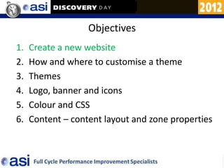 Objectives
1.   Create a new website
2.   How and where to customise a theme
3.   Themes
4.   Logo, banner and icons
5.   Colour and CSS
6.   Content – content layout and zone properties
 