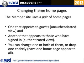 Changing theme home pages
The Member site uses a pair of home pages

• One that appears to guests (unauthenticated
  view) and
• Another that appears to those who have
  signed in (authenticated view).
• You can change one or both of them, or drop
  one entirely (have one home page appear to
  all).
 