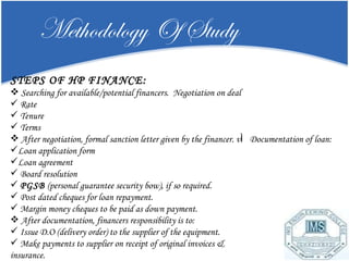 Methodology Of Study STEPS OF HP FINANCE: Searching for available/potential financers.  Negotiation on deal Rate  Tenure  Terms After negotiation, formal sanction letter given by the financer. v Documentation of loan: Loan application form  Loan agreement Board resolution  PGSB  (personal guarantee security bow), if so required. Post dated cheques for loan repayment. Margin money cheques to be paid as down payment.  After documentation, financers responsibility is to: Issue D.O (delivery order) to the supplier of the equipment.  Make payments to supplier on receipt of original invoices & insurance. 