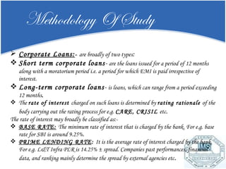 Methodology Of Study Corporate Loans: -  are broadly of two types : Short term corporate loans -  are the loans issued for a period of 12 months along with a moratorium period i.e. a period for which EMI is paid irrespective of interest. Long-term corporate loans -  is loans, which can range from a period exceeding 12 months . The  rate of interest  charged on such loans is determined by  rating rationale  of the body carrying out the rating process for e.g.  CARE, CRISIL  etc . The rate of interest may broadly be classified as:- BASE RATE:   The minimum rate of interest that is charged by the bank. For e.g. base rate for SBI is around 9.25%. PRIME LENDING RATE :  It is the average rate of interest charged by the bank. For e.g. L&T Infra PLR is 14.25% ± spread. Companies past performances, financial data, and ranking mainly determine the spread by external agencies etc . 