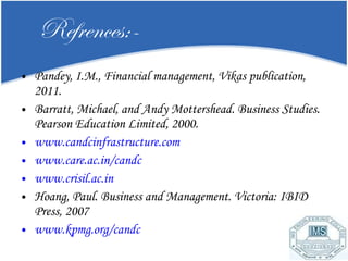 Refrences:- Pandey, I.M., Financial management, Vikas publication, 2011. Barratt, Michael, and Andy Mottershead. Business Studies. Pearson Education Limited, 2000. www.candcinfrastructure.com www.care.ac.in/candc www.crisil.ac.in Hoang, Paul. Business and Management. Victoria: IBID Press, 2007 www.kpmg.org/candc 