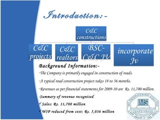 Introduction:- Background Information:- The Company is primarily engaged in construction of roads.  A typical road construction project takes 18 to 36 months. Revenues as per financial statements for 2009-10 are  Rs. 11,700 million. Summary of revenue recognised Sales: Rs. 11,700 million WIP reduced from cost: Rs. 5,036 million 