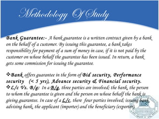 Methodology Of Study Bank Guarantee:-  A bank guarantee is a written contract given by a bank on the behalf of a customer. By issuing this guarantee, a bank takes responsibility for payment of a sum of money in case, if it is not paid by the customer on whose behalf the guarantee has been issued. In return, a bank gets some commission for issuing the guarantee .   Bank  offers guarantee in the form of  Bid security, Performance security  (< 5 yrs), Advance security & Financial security. L/c Vs. B/g:  In a  B/g , three parties are involved; the bank, the person to whom the guarantee is given and the person on whose behalf the bank is giving guarantee. In case of a  L/c , there  four parties involved; issuing bank, advising bank, the applicant (importer) and the beneficiary (exporter) . 
