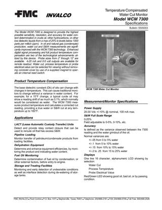 Bulletin SSIS003
Temperature Compensated
INVALCO
The Model WCM 7300 is designed to provide the highest
possible sensitivity, resolution, and accuracy for water con-
tent determination in crude oil, other hydrocarbons, or other
low dielectric liquids from a max of 25% to levels below 1000
parts per million (ppm). In oil and natural gas (condensate)
production, water cut and S&W measurements are signifi-
cantly improved with the WCM 7300 technology. Enhanced
digital signal processing and full product temperature com-
pensation are two of the technological advancements uti-
lized by this device. Probe sizes from 2” through 12” are
available. 4-20 mA and 0-5 volt outputs are available for
remote readout. Water cut, process temperature or probe
electrical valuecan be selected for viewing without remov-
ing condulet cover by use of a supplied magnet to oper-
ate an internal reed switch.
Product Temperature Compensation
The base dielectric constant (Dk) of oils can change with
changes in temperature. This can cause traditional moni-
tors to change without a variance in water content. For
example; for a 10°F change, a typical curde oil may
show a reading shift of as much as 0.1%, which normally
would be considered as water. The WCM 7300 mea-
sures product temperature and calculates a corrected cut
reading, providing a true water or S&W cut at any tem-
perature up to 160°F.
WCM 7300 Water Cut Monitor
FMC INVALCO s Fluid Control s P.O. Box 1377 s Stephenville, Texas 76401 s Telephone: 254/968-2181 s FAX 254/968-5709 s Toll Free: 800/468-2526
Specifications
Model WCM 7300
Applications
LACT (Lease Automatic Custody Transfer) Units
Detect and provide relay contact closure that can be
used to reroute oil that has excess S&W.
Pipeline Loading
Monitor transfer of petroleum/condensate products from
loading facilities.
Dehydration Equipment
Determine and enhance equipment efficiencies, by moni-
toring the product and indicating water content.
Fuel Oil Monitoring
Determine contamination of fuel oil by condensation, or
other external factors, before entry to engine.
Storage and Treating Facilities
Monitoring and early detection of undesirable conditions
as well as interface detection during de-watering of stor-
age tanks.
Measurement/Monitor Specifications
Power Supply
20-30 Vdc +/-10% @ nominal, 100 mA max.
S&W Full Scale Range
0-25%
Field adjustable to 0-5%, 0-10%, etc.
Accuracy
Is defined as the variance observed between the 7300
reading and the water grindout of the oil.
Normal variances are:
+/-.05 from 0 to 5% water
+/-.1 from 5 to 10% water
+/-.15 from 10% to 15% water
+/-.2 to .25 from 15 to 25% water
Displays
One line 16 character, alphanumeric LCD showing by
selection:
Water Cut
Process Temperature
Probe Electrical Value
Red/Green LED showing good oil, bad oil, or by passing,
condition.
Water Cut Monitor
 