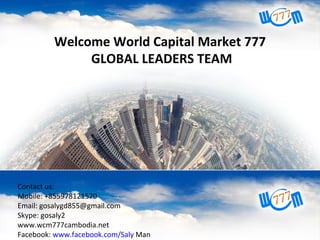 Contact us:
Mobile: +855168612
Skype: senghansmart
Email: senghansmart@gmail.com
Webpage: www.wcm777cam.net
Facebook: www.facebook.com/WCM777Cambodia
Welcome World Capital Market 777
GLOBAL LEADERS TEAM
Contact us:
Mobile: +855978121570
Email: gosalygd855@gmail.com
Skype: gosaly2
www.wcm777cambodia.net
Facebook: www.facebook.com/Saly Man
 