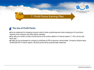 VERSION 04082013
The Use of Profit Points
■Can be redeemed for shopping coupons used to make a partial payment when shopping on E-commerce
website of the company and other partner websites.
■Can sell out a certain number of profit points at the auction platform of internal system ( 1-10% can be sold
each day)
■Finally can be exchanged for company’s certificate of IPO to become a stock-holder. Company will give away
50,000,000 IPO in total to agents. All profit points will be proportionally redeemed.
7. Profit Points Earning Plan
DEVELOPMENT PACKAGE
FOR MEMBERS
 