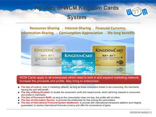 All uses of WCM Kingdom Cards
System
WCM Cards apply to all enterprises which need to lock in and expand marketing network,
increase the proceeds and profits. May bring to enterprises:
Resources-Sharing . Interest-Sharing . Financial Currency,
Information-Sharing . Consumption-Appreciation . life-long benefits
■ The Use of Lock-in: lock in marketing network, as long as those consumers locked in are consuming, the merchants
issuing the card will benefit.
■ The Use of Being Doubled: to double the consumers’ profit and reward points, which will bring rewards to consumers
and profits to merchants.
■ The Use of Permanent Refill: as long as the consumption does not stop, the profits will not either.
■ The Use of Information Service: to promote the enterprises for free among the card-holders.
■ The Use of International Financial System Settlement: to provide with international transaction platform and integrity
guaranteed, to resolve international financial currency and offer the convenience of gains.
VERSION 04082013
 