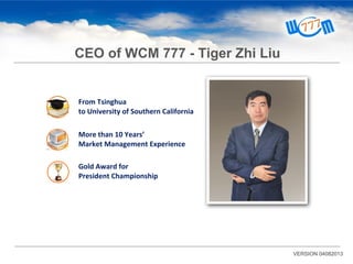 From Tsinghua
to University of Southern California
VERSION 04082013
CEO of WCM 777 - Tiger Zhi Liu
More than 10 Years’
Market Management Experience
Gold Award for
President Championship
 