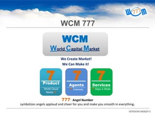 WCM
World Capital Market
We Create Market!
We Can Make it!
777： Angel Number
symbolizes angels applaud and cheer for you and make you smooth in everything.
7Product
World Cloud
Media 7
7Agents
7 Interests
7Services
7 Days a Week
VERSION 04082013
WCM 777
 