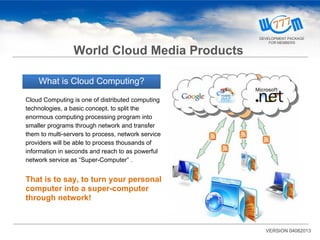 What is Cloud Computing?
Cloud Computing is one of distributed computing
technologies, a basic concept, to split the
enormous computing processing program into
smaller programs through network and transfer
them to multi-servers to process, network service
providers will be able to process thousands of
information in seconds and reach to as powerful
network service as “Super-Computer” .
That is to say, to turn your personal
computer into a super-computer
through network!
VERSION 04082013
World Cloud Media Products
DEVELOPMENT PACKAGE
FOR MEMBERS
 