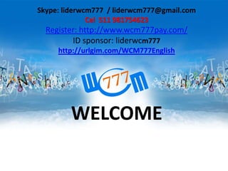 WELCOME
Skype: liderwcm777 / liderwcm777@gmail.com
Cel 511 981754623
Register: http://www.wcm777pay.com/
ID sponsor: liderwcm777
http://urlgim.com/WCM777English
 