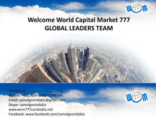 Welcome World Capital Market 777
GLOBAL LEADERS TEAM
Contact us:
Mobile: +855168612
Skype: senghansmart
Email: senghansmart@gmail.com
Webpage: www.wcm777cam.net
Facebook: www.facebook.com/WCM777Cambodia

Contact us:
Mobile: +85570345168/17345599
Email: samolgovindabiz@gmail.com
Skype: samolgovindabiz
www.wcm777cambodia.net
Facebook: www.facebook.com/samolgovindabiz

 