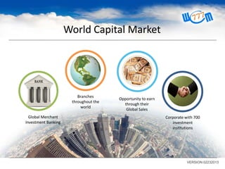 World Capital Market

Branches
throughout the
world
Global Merchant
Investment Banking

Opportunity to earn
through their
Global Sales
Corporate with 700
investment
institutions

VERSION 02232013

 