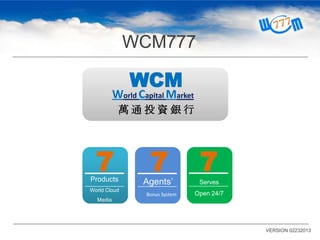 WCM777

WCM

World Capital Market
萬通投資銀行

7
Products
World Cloud

7

Agents’
Bonus System

7
Serves
Open 24/7

Media

VERSION 02232013

 