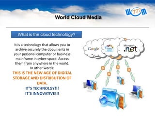 World Cloud Media
What is the cloud technology?
It is a technology that allows you to
archive securely the documents in
your personal computer or business
mainframe in cyber-space. Access
them from anywhere in the world.
In other words:

THIS IS THE NEW AGE OF DIGITAL
STORAGE AND DISTRIBUTION OF
DATA.
IT’S TECHNOLGY!!!
IT’S INNOVATIVE!!!

 