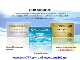 OUR MISSION:
To create a new Global Financial Network through Social Capital
that will protect the economic future of all families that make part of
this new World-Wide Movement!

Internal Transfers at
NO Cost

Market Place purchases
at discounted prices
And Much More…

www.wcm777.com and www.1and300.net

 