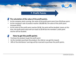 WCM777 Membership Development Plan

7· Profit Points
The calculation of the value of the profit points.
•
•
•

As the company starts running, the value of the profit point starts from $0.49 per point.
As the company’s sale of product reaches 100,000 BV, the value of the profit point
increases $0.01.
As the value of the profit point reaches $0.98, the point will be doubled, means at this
time, the profit point value will turn back to $0.49 but the members’ profit point
volume will be doubled.

How to get the profit points
•
•
•

Purchase the product to get the profit point
As the members purchase the product, the referrer can get the reward .
20% of the distributors' earnings will be reserved to purchase the profit points.

VERSION 02232013

 