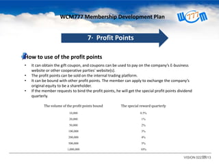 WCM777 Membership Development Plan

7· Profit Points
How to use of the profit points
•
•
•
•

It can obtain the gift coupon, and coupons can be used to pay on the company’s E-business
website or other cooperative parties' website(s).
The profit points can be sold on the internal trading platform.
It can be bound with other profit points. The member can apply to exchange the company’s
original equity to be a shareholder.
If the member requests to bind the profit points, he will get the special profit points dividend
quarterly.
The volume of the profit points bound

The special reward quarterly

10,000

0.5%

20,000

1%

50,000

2%

100,000

3%

200,000

4%

500,000

5%

1,000,000

10%

34
VISION 02232013

 
