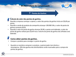 VERSION 02232013
7 · Pontos de Ganhos
Cálculo do valor dos pontos de ganhos.
• Quando a empresa começar a operar, o valor dos pontos de ganhos inicia em $0,49 por
ponto.
• Quando a venda de produto da companhia alcançar 100.000 VNs, o valor do ponto de
ganhos aumenta $0,01.
• Quando o valor do ponto de ganho alcançar $0,98, o ponto será dobrado, o valor do
ponto de ganho voltará para $0,49 mas o volume de ponto de ganhos dos afiliados será
dobrado.
Como obter pontos de ganhos.
• Compre o produto para conseguir o ponto de ganho.
• Quando os membros compram o produto, o patrocinador tem direito a
recompensa. 20% dos ganhos dos distribuidores serão reservados para a compra de
pontos de ganhos.
WCM777 Plano de Compensação
 