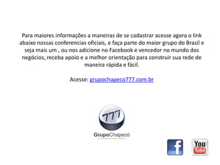 Para maiores informações a maneiras de se cadastrar acesse agora o link
abaixo nossas conferencias oficiais, e faça parte do maior grupo do Brasil e
seja mais um , ou nos adicione no Facebook e vencedor no mundo dos
negócios, receba apoio e a melhor orientação para construir sua rede de
maneira rápida e fácil.
Acesse: grupochapeco777.com.br
 