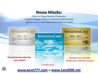 Nossa Missão:
Criar um Novo Sistema Financeiro
e assim proteger o futuro econômico das famílias
que se unam a este novo movimento mundial!!
Transferências internas
sem custo!!
Compras no mercado
WCM com melhores preços
E muito mais…
www.wcm777.com e www.1and300.net
 