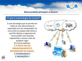 O que é a tecnologia de nuvem?
É uma tecnologia que te permite ter
todos os seus documentos já
arquivados em seu computador em
uma conta no espaço cibernético o
qual lhe ofereça a segurança de
nunca perder seus arquivos
importantes e acesso a eles de
qualquer lugar.
Em outras palavras:
É A NOVA ERA DE
ARMAZENAMENTO E
DISTRIBUÇÃO DE DADOS.
É TECNOLOGIA!!!
É INOVAÇÃO!!!
Nosso produto principal é a Nuvem:
 
