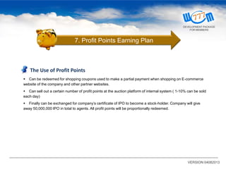VERSION 04082013
The Use of Profit Points
 Can be redeemed for shopping coupons used to make a partial payment when shopping on E-commerce
website of the company and other partner websites.
 Can sell out a certain number of profit points at the auction platform of internal system ( 1-10% can be sold
each day)
 Finally can be exchanged for company’s certificate of IPO to become a stock-holder. Company will give
away 50,000,000 IPO in total to agents. All profit points will be proportionally redeemed.
7. Profit Points Earning Plan
DEVELOPMENT PACKAGE
FOR MEMBERS
 