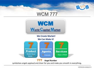 WCM
World Capital Market
We Create Market!
We Can Make it!
777： Angel Number
symbolizes angels applaud and cheer for you and make you smooth in everything.
7
Product
World Cloud
Media 7
7
Agents
7 Interests
7
Services
7 Days a Week
VERSION 04082013
WCM 777
 