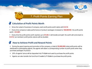 Calculation of Profit Points Worth
 Since the outset of business of company, each profit points worth starts with $ 0.10.
 Every time company’s sales performance of product’ packages increased to 100,000 BV, the profit points
worth + $ 0.001.
 Every time the profit points worth reaches up to $ 0.20, it will double and split: the worth will come back to
$ 0.10, but members’ profit points volume will be doubled.
How to Achieve Profit and Reward Points
 During the grand opening and promotion of the company, a total of 25,000,000 initial profit points will be
distributed to participating agents, the agents will obtain a corresponding number of profit points when they
purchase packages of product.
 20% of agents’ bonus will be deposited into P-Wallet and used to purchase the profit points.
 Agents can also transfer the fund from E-wallet to P-Wallet to purchase the profit points.
VERSION 04082013
7. Profit Points Earning Plan
DEVELOPMENT PACKAGE
FOR MEMBERS
 