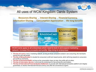 All uses of WCM Kingdom Cards System
WCM Cards apply to all enterprises which need to lock in and expand marketing
network, increase the proceeds and profits. May bring to enterprises:
Resources-Sharing . Interest-Sharing . Financial Currency,
Information-Sharing . Consumption-Appreciation . life-long benefits
 The Use of Lock-in: lock in marketing network, as long as those consumers locked in are consuming, the merchants
issuing the card will benefit.
 The Use of Being Doubled: to double the consumers’ profit and reward points, which will bring rewards to consumers
and profits to merchants.
 The Use of Permanent Refill: as long as the consumption does not stop, the profits will not either.
 The Use of Information Service: to promote the enterprises for free among the card-holders.
 The Use of International Financial System Settlement: to provide with international transaction platform and integrity
guaranteed, to resolve international financial currency and offer the convenience of gains.
VERSION 04082013
 