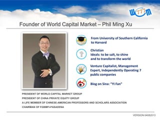 PRESIDENT OF WORLD CAPITAL MARKET GROUP
PRESIDENT OF CHINA PRIVATE EQUITY GROUP
A LIFE MEMBER OF CHINESE-AMERICAN PROFESSORS AND SCHOLARS ASSOCIATION
CHAIRMAN OF FGBMFI-PASADENA
Christian
Ideals: to be salt, to shine
and to transform the world
Venture Capitalist, Management
Expert, Independently Operating 7
public companies
Blog on Sina: “Yi Fan”
From University of Southern California
to Harvard
VERSION 04082013
Founder of World Capital Market – Phil Ming Xu
 