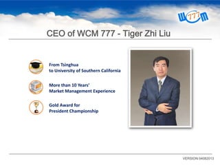 From Tsinghua
to University of Southern California
VERSION 04082013
CEO of WCM 777 - Tiger Zhi Liu
More than 10 Years’
Market Management Experience
Gold Award for
President Championship
 