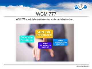 WCM 777 is a global market-operated social capital enterprise.
SEIZE THE
OPPORTUNITY
SHARE
THE PROSPERITY
TOGETHERCREATE
THE MIRACLES
TOGETHER
Pursue the
Excellence
VERSION 04082013
WCM 777
 
