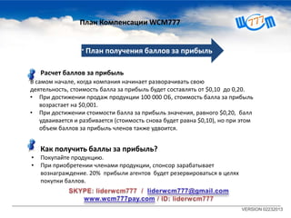 VERSION 02232013
7 · План получения баллов за прибыль
Расчет баллов за прибыль
В самом начале, когда компания начинает разворачивать свою
деятельность, стоимость балла за прибыль будет составлять от $0,10 до 0,20.
• При достижении продаж продукции 100 000 ОБ, стоимость балла за прибыль
возрастает на $0,001.
• При достижении стоимости балла за прибыль значения, равного $0,20, балл
удваивается и разбивается (стоимость снова будет равна $0,10), но при этом
объем баллов за прибыль членов также удвоится.
Как получить баллы за прибыль?
• Покупайте продукцию.
• При приобретении членами продукции, спонсор зарабатывает
вознаграждение. 20% прибыли агентов будет резервироваться в целях
покупки баллов.
План Компенсации WCM777
 