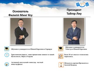 Основатель
Филипп Минг Ксу
Христианская мораль: наше процветание зависит от нашей
Целостности, Веры и Усердия
Активный «ангельский» инвестор, частный
инвестор фонда
Обучение в университетах Южной Каролины и Гарварда
Президент
Тайгер Лиу
Обучение в университетах
Тсингхуа и Южной Каролины
Более 10 лет опыта в технологиях
маркетинга.
Обладатель премии Президента и
Золотой Награды
 