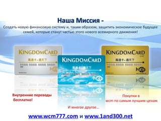 Наша Миссия -
Создать новую финансовую систему и, таким образом, защитить экономическое будущее
семей, которые станут частью этого нового всемирного движения!
Внутренние переводы
бесплатно!
Покупки в
wcm по самым лучшим ценам
И многое другое…
www.wcm777.com и www.1and300.net
 