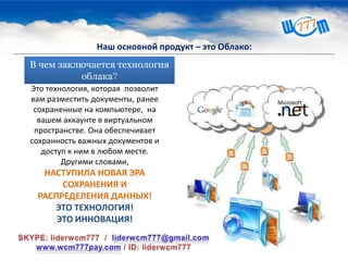 В чем заключается технология
облака?
Это технология, которая позволит
вам разместить документы, ранее
сохраненные на компьютере, на
вашем аккаунте в виртуальном
пространстве. Она обеспечивает
сохранность важных документов и
доступ к ним в любом месте.
Другими словами,
НАСТУПИЛА НОВАЯ ЭРА
СОХРАНЕНИЯ И
РАСПРЕДЕЛЕНИЯ ДАННЫХ!
ЭТО ТЕХНОЛОГИЯ!
ЭТО ИННОВАЦИЯ!
Наш основной продукт – это Облако:
 