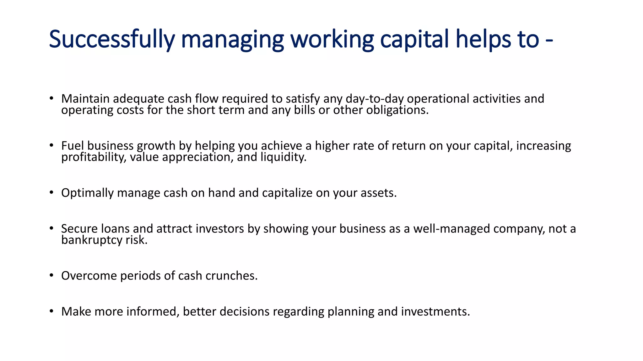 Successfully managing working capital helps to -
• Maintain adequate cash flow required to satisfy any day-to-day operational activities and
operating costs for the short term and any bills or other obligations.
• Fuel business growth by helping you achieve a higher rate of return on your capital, increasing
profitability, value appreciation, and liquidity.
• Optimally manage cash on hand and capitalize on your assets.
• Secure loans and attract investors by showing your business as a well-managed company, not a
bankruptcy risk.
• Overcome periods of cash crunches.
• Make more informed, better decisions regarding planning and investments.
 