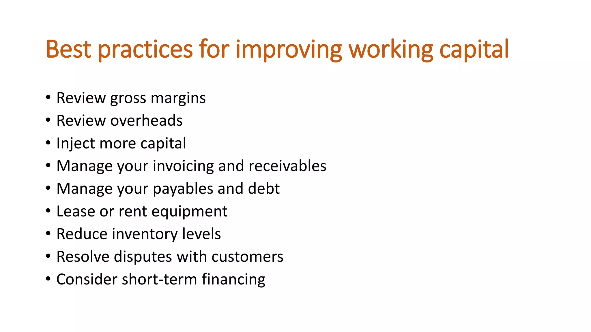 Best practices for improving working capital
• Review gross margins
• Review overheads
• Inject more capital
• Manage your invoicing and receivables
• Manage your payables and debt
• Lease or rent equipment
• Reduce inventory levels
• Resolve disputes with customers
• Consider short-term financing
 