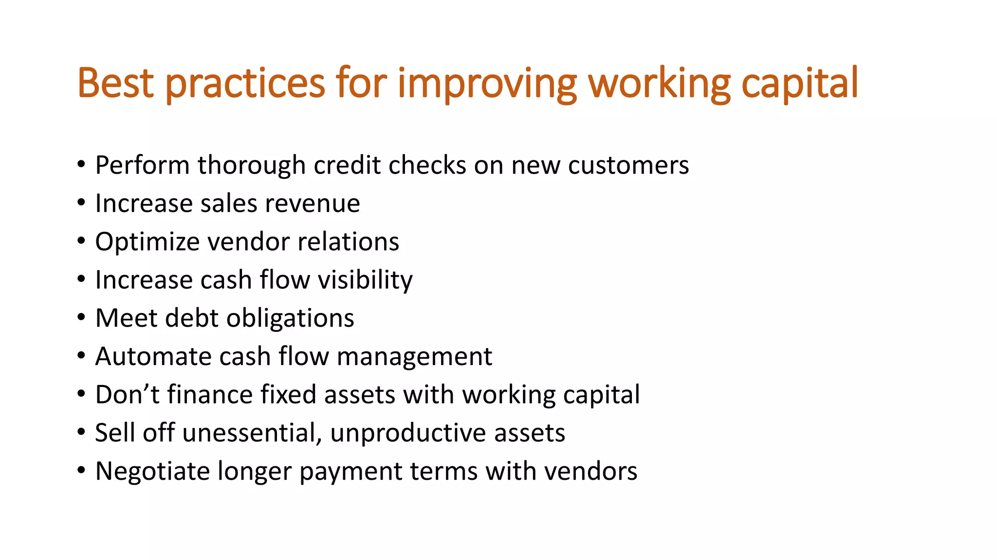 Best practices for improving working capital
• Perform thorough credit checks on new customers
• Increase sales revenue
• Optimize vendor relations
• Increase cash flow visibility
• Meet debt obligations
• Automate cash flow management
• Don’t finance fixed assets with working capital
• Sell off unessential, unproductive assets
• Negotiate longer payment terms with vendors
 