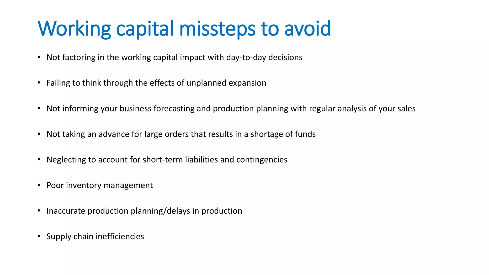 Working capital missteps to avoid
• Not factoring in the working capital impact with day-to-day decisions
• Failing to think through the effects of unplanned expansion
• Not informing your business forecasting and production planning with regular analysis of your sales
• Not taking an advance for large orders that results in a shortage of funds
• Neglecting to account for short-term liabilities and contingencies
• Poor inventory management
• Inaccurate production planning/delays in production
• Supply chain inefficiencies
 