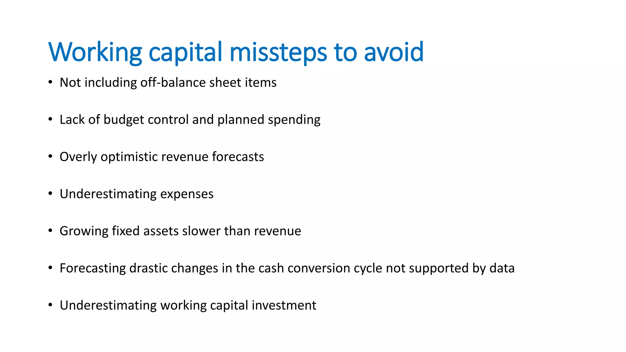 Working capital missteps to avoid
• Not including off-balance sheet items
• Lack of budget control and planned spending
• Overly optimistic revenue forecasts
• Underestimating expenses
• Growing fixed assets slower than revenue
• Forecasting drastic changes in the cash conversion cycle not supported by data
• Underestimating working capital investment
 