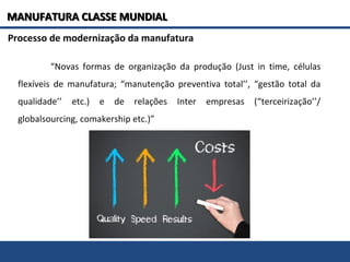 Processo de modernização da manufatura
“Novas formas de organização da produção (Just in time, células
flexíveis de manufatura; “manutenção preventiva total’’, “gestão total da
qualidade’’ etc.) e de relações Inter empresas (“terceirização’’/
globalsourcing, comakership etc.)”
MANUFATURA CLASSE MUNDIALMANUFATURA CLASSE MUNDIAL
 
